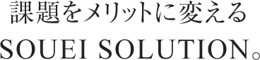 課題をメリットに変えるSOUEI SOLUTION。